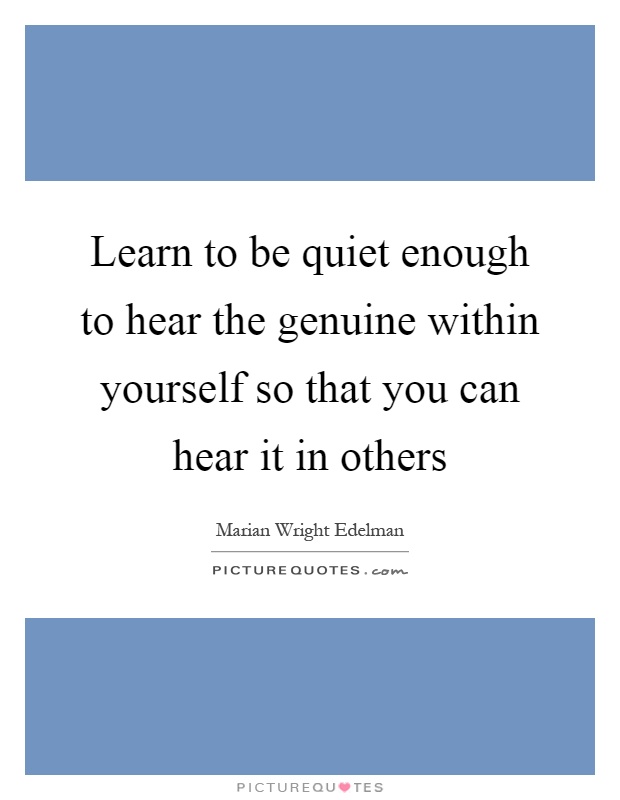 Learn to be quiet enough to hear the genuine within yourself so that you can hear it in others Picture Quote #1