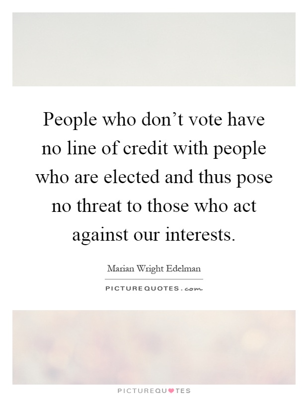 People who don't vote have no line of credit with people who are elected and thus pose no threat to those who act against our interests Picture Quote #1