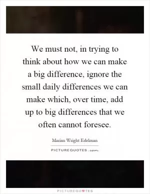We must not, in trying to think about how we can make a big difference, ignore the small daily differences we can make which, over time, add up to big differences that we often cannot foresee Picture Quote #1