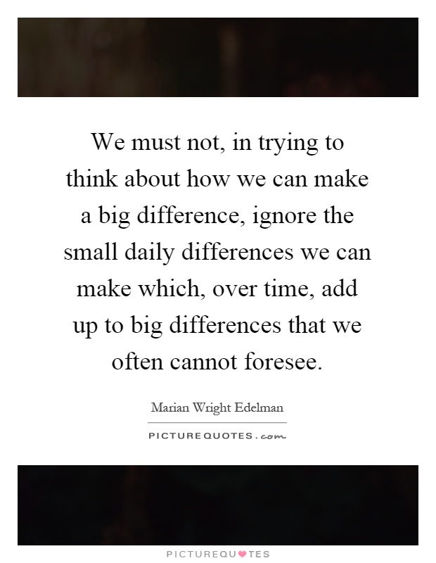 We must not, in trying to think about how we can make a big difference, ignore the small daily differences we can make which, over time, add up to big differences that we often cannot foresee Picture Quote #1