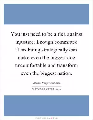 You just need to be a flea against injustice. Enough committed fleas biting strategically can make even the biggest dog uncomfortable and transform even the biggest nation Picture Quote #1