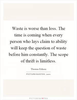 Waste is worse than loss. The time is coming when every person who lays claim to ability will keep the question of waste before him constantly. The scope of thrift is limitless Picture Quote #1