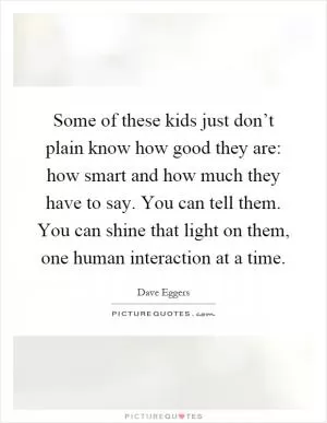Some of these kids just don’t plain know how good they are: how smart and how much they have to say. You can tell them. You can shine that light on them, one human interaction at a time Picture Quote #1