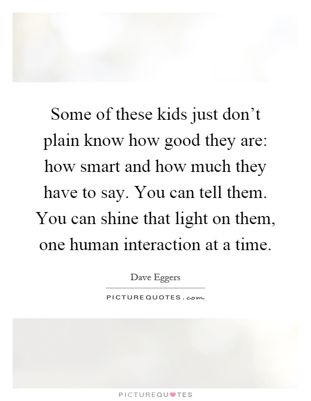 Some of these kids just don't plain know how good they are: how smart and how much they have to say. You can tell them. You can shine that light on them, one human interaction at a time Picture Quote #1