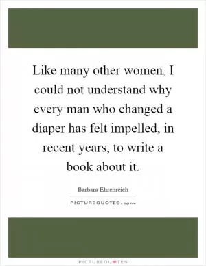 Like many other women, I could not understand why every man who changed a diaper has felt impelled, in recent years, to write a book about it Picture Quote #1