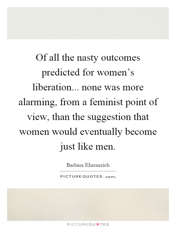 Of all the nasty outcomes predicted for women's liberation... none was more alarming, from a feminist point of view, than the suggestion that women would eventually become just like men Picture Quote #1