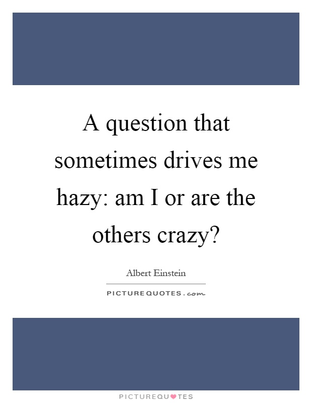 A question that sometimes drives me hazy: am I or are the others crazy? Picture Quote #1