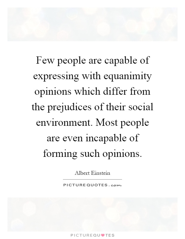 Few people are capable of expressing with equanimity opinions which differ from the prejudices of their social environment. Most people are even incapable of forming such opinions Picture Quote #1