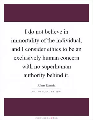 I do not believe in immortality of the individual, and I consider ethics to be an exclusively human concern with no superhuman authority behind it Picture Quote #1