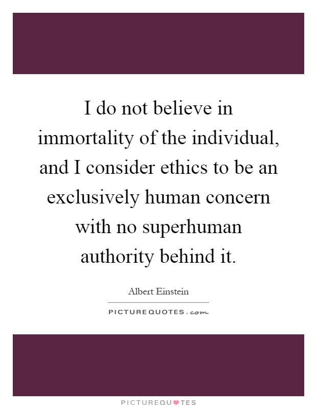 I do not believe in immortality of the individual, and I consider ethics to be an exclusively human concern with no superhuman authority behind it Picture Quote #1