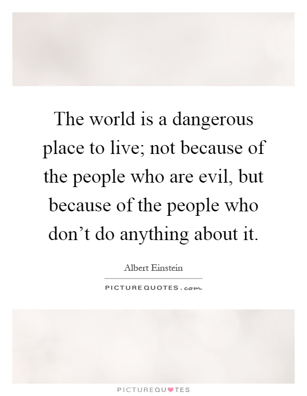 The world is a dangerous place to live; not because of the people who are evil, but because of the people who don't do anything about it Picture Quote #1
