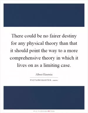 There could be no fairer destiny for any physical theory than that it should point the way to a more comprehensive theory in which it lives on as a limiting case Picture Quote #1