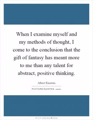 When I examine myself and my methods of thought, I come to the conclusion that the gift of fantasy has meant more to me than any talent for abstract, positive thinking Picture Quote #1