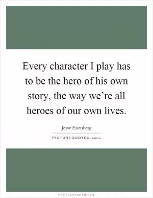 Every character I play has to be the hero of his own story, the way we’re all heroes of our own lives Picture Quote #1