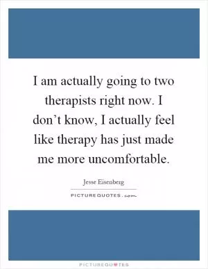 I am actually going to two therapists right now. I don’t know, I actually feel like therapy has just made me more uncomfortable Picture Quote #1