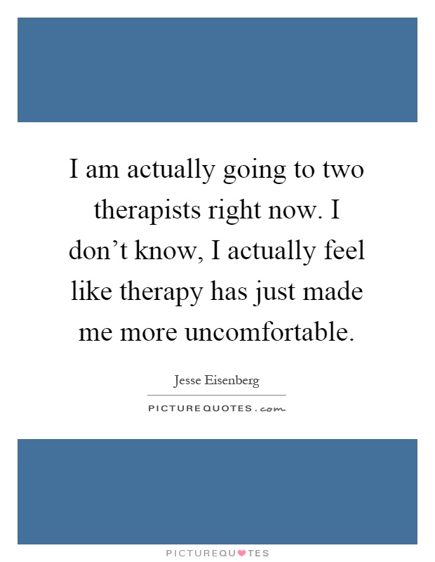 I am actually going to two therapists right now. I don't know, I actually feel like therapy has just made me more uncomfortable Picture Quote #1