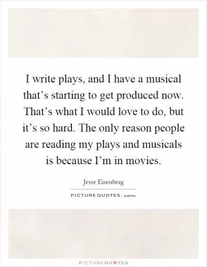 I write plays, and I have a musical that’s starting to get produced now. That’s what I would love to do, but it’s so hard. The only reason people are reading my plays and musicals is because I’m in movies Picture Quote #1
