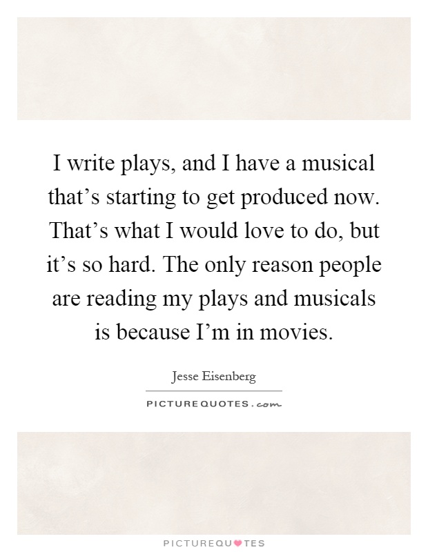 I write plays, and I have a musical that's starting to get produced now. That's what I would love to do, but it's so hard. The only reason people are reading my plays and musicals is because I'm in movies Picture Quote #1