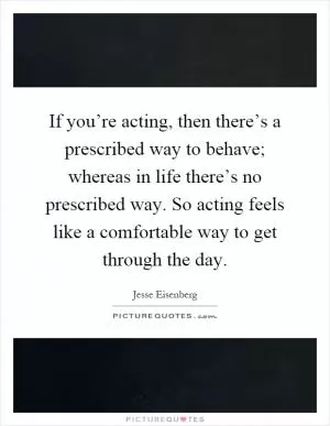 If you’re acting, then there’s a prescribed way to behave; whereas in life there’s no prescribed way. So acting feels like a comfortable way to get through the day Picture Quote #1
