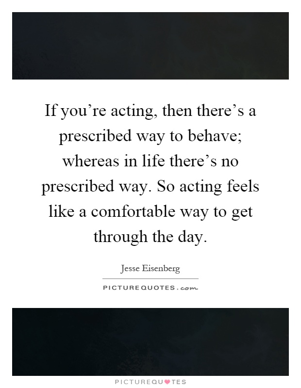 If you're acting, then there's a prescribed way to behave; whereas in life there's no prescribed way. So acting feels like a comfortable way to get through the day Picture Quote #1