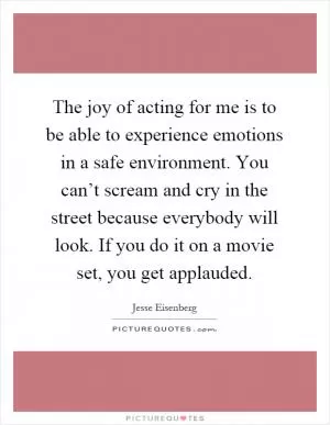The joy of acting for me is to be able to experience emotions in a safe environment. You can’t scream and cry in the street because everybody will look. If you do it on a movie set, you get applauded Picture Quote #1