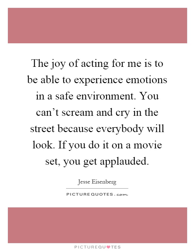 The joy of acting for me is to be able to experience emotions in a safe environment. You can't scream and cry in the street because everybody will look. If you do it on a movie set, you get applauded Picture Quote #1