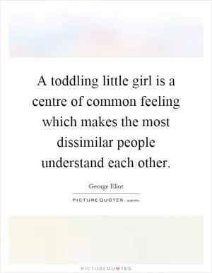 A toddling little girl is a centre of common feeling which makes the most dissimilar people understand each other Picture Quote #1