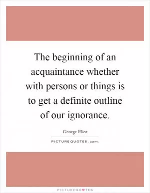 The beginning of an acquaintance whether with persons or things is to get a definite outline of our ignorance Picture Quote #1