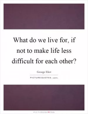 What do we live for, if not to make life less difficult for each other? Picture Quote #1