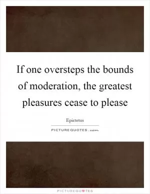 If one oversteps the bounds of moderation, the greatest pleasures cease to please Picture Quote #1