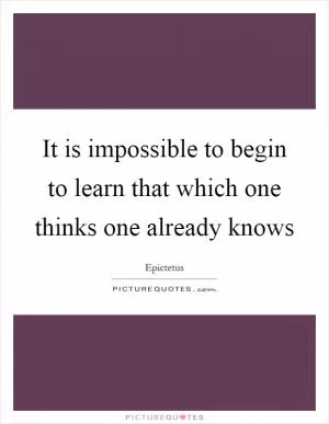 It is impossible to begin to learn that which one thinks one already knows Picture Quote #1