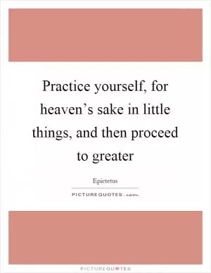 Practice yourself, for heaven’s sake in little things, and then proceed to greater Picture Quote #1