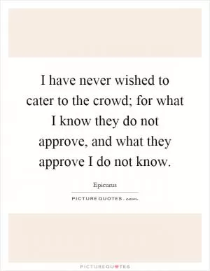 I have never wished to cater to the crowd; for what I know they do not approve, and what they approve I do not know Picture Quote #1