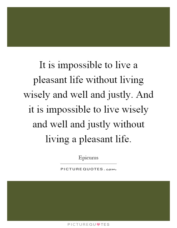 It is impossible to live a pleasant life without living wisely and well and justly. And it is impossible to live wisely and well and justly without living a pleasant life Picture Quote #1