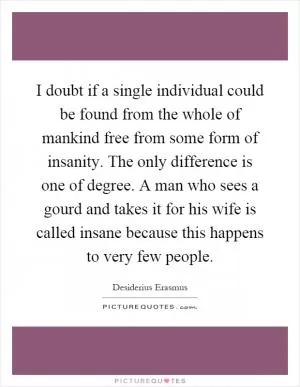 I doubt if a single individual could be found from the whole of mankind free from some form of insanity. The only difference is one of degree. A man who sees a gourd and takes it for his wife is called insane because this happens to very few people Picture Quote #1