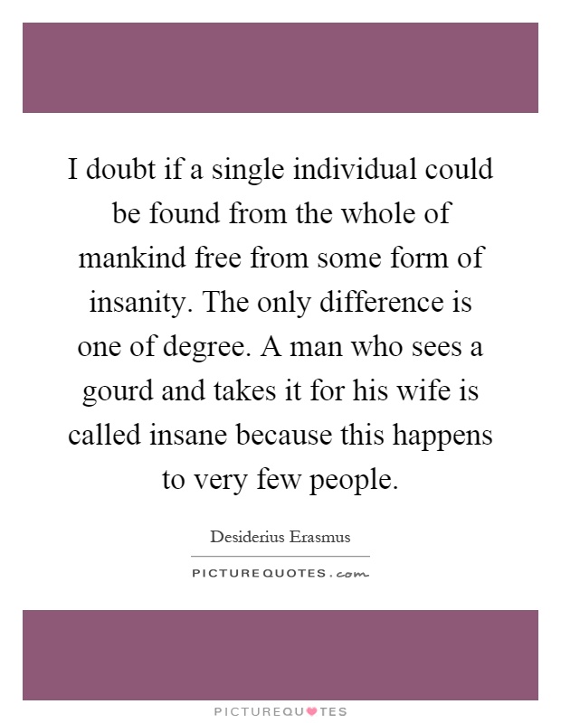 I doubt if a single individual could be found from the whole of mankind free from some form of insanity. The only difference is one of degree. A man who sees a gourd and takes it for his wife is called insane because this happens to very few people Picture Quote #1