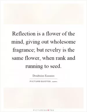 Reflection is a flower of the mind, giving out wholesome fragrance; but revelry is the same flower, when rank and running to seed Picture Quote #1