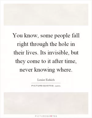 You know, some people fall right through the hole in their lives. Its invisible, but they come to it after time, never knowing where Picture Quote #1