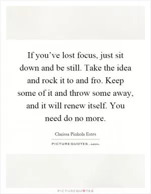 If you’ve lost focus, just sit down and be still. Take the idea and rock it to and fro. Keep some of it and throw some away, and it will renew itself. You need do no more Picture Quote #1