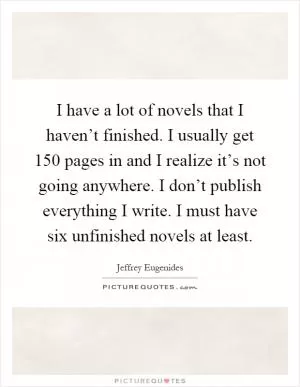 I have a lot of novels that I haven’t finished. I usually get 150 pages in and I realize it’s not going anywhere. I don’t publish everything I write. I must have six unfinished novels at least Picture Quote #1