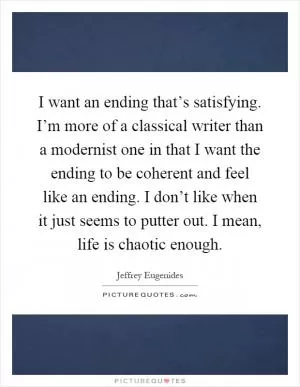 I want an ending that’s satisfying. I’m more of a classical writer than a modernist one in that I want the ending to be coherent and feel like an ending. I don’t like when it just seems to putter out. I mean, life is chaotic enough Picture Quote #1