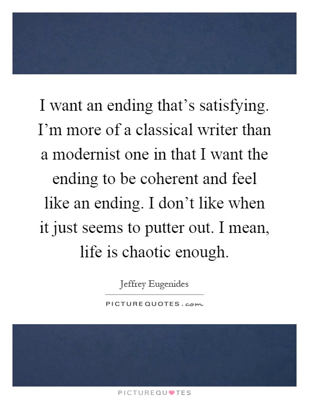 I want an ending that's satisfying. I'm more of a classical writer than a modernist one in that I want the ending to be coherent and feel like an ending. I don't like when it just seems to putter out. I mean, life is chaotic enough Picture Quote #1