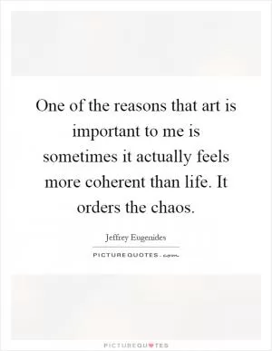 One of the reasons that art is important to me is sometimes it actually feels more coherent than life. It orders the chaos Picture Quote #1