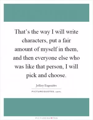 That’s the way I will write characters, put a fair amount of myself in them, and then everyone else who was like that person, I will pick and choose Picture Quote #1