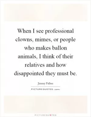 When I see professional clowns, mimes, or people who makes ballon animals, I think of their relatives and how disappointed they must be Picture Quote #1
