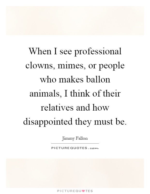 When I see professional clowns, mimes, or people who makes ballon animals, I think of their relatives and how disappointed they must be Picture Quote #1