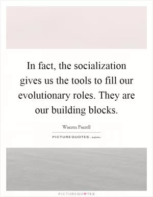 In fact, the socialization gives us the tools to fill our evolutionary roles. They are our building blocks Picture Quote #1