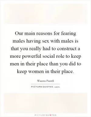 Our main reasons for fearing males having sex with males is that you really had to construct a more powerful social role to keep men in their place than you did to keep women in their place Picture Quote #1