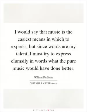 I would say that music is the easiest means in which to express, but since words are my talent, I must try to express clumsily in words what the pure music would have done better Picture Quote #1