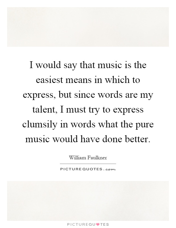 I would say that music is the easiest means in which to express, but since words are my talent, I must try to express clumsily in words what the pure music would have done better Picture Quote #1